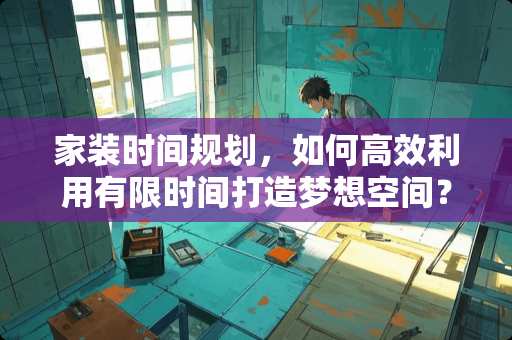 家装时间规划，如何高效利用有限时间打造梦想空间？装修多少时间限制