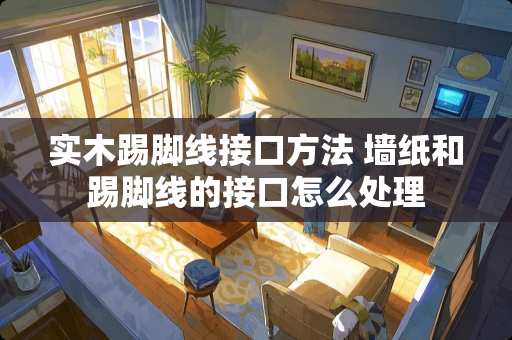 实木踢脚线接口方法 墙纸和踢脚线的接口怎么处理