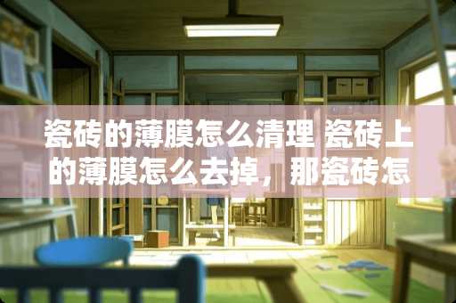 瓷砖的薄膜怎么清理 瓷砖上的薄膜怎么去掉，那瓷砖怎么清洗