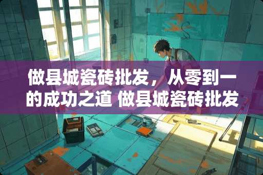 做县城瓷砖批发，从零到一的成功之道 做县城瓷砖批发怎么做