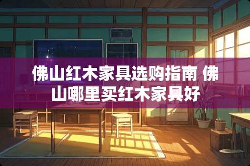 佛山红木家具选购指南 佛山哪里买红木家具好