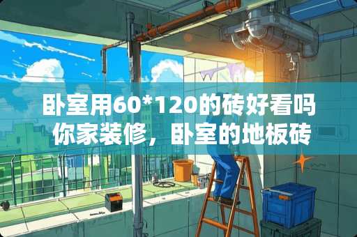 卧室用60*120的砖好看吗 你家装修，卧室的地板砖和客厅的地板砖一样吗？要注意什么
