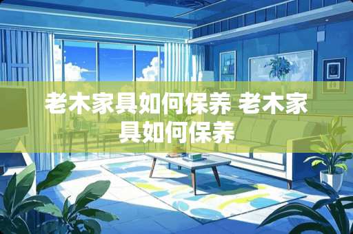 老木家具如何保养 老木家具如何保养