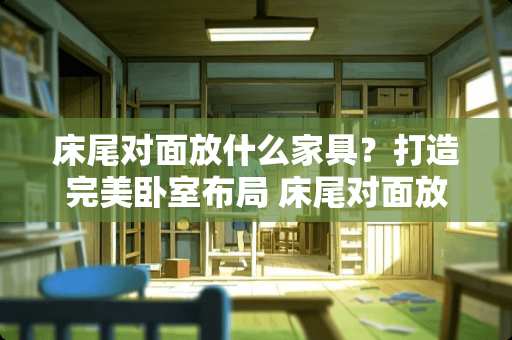 床尾对面放什么家具？打造完美卧室布局 床尾对面放什么家具