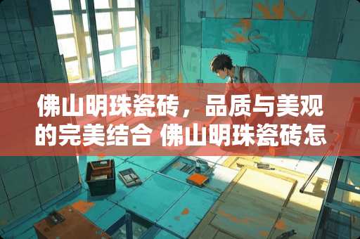 佛山明珠瓷砖，品质与美观的完美结合 佛山明珠瓷砖怎么样