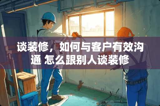 谈装修，如何与客户有效沟通 怎么跟别人谈装修