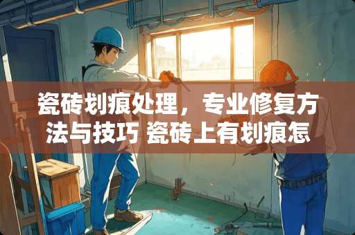 瓷砖划痕处理，专业修复方法与技巧 瓷砖上有划痕怎么除去