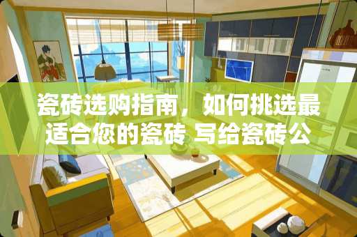 瓷砖选购指南,如何挑选最适合您的瓷砖 写给瓷砖公司建议怎么写 瓷砖选购指南,如何挑选最适合您的瓷砖 写给瓷砖公司建议怎么写