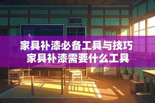 家具补漆必备工具与技巧 家具补漆需要什么工具