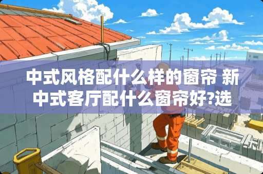 中式风格配什么样的窗帘 新中式客厅配什么窗帘好?选什么颜色好