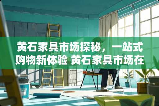 黄石家具市场探秘，一站式购物新体验 黄石家具市场在哪里