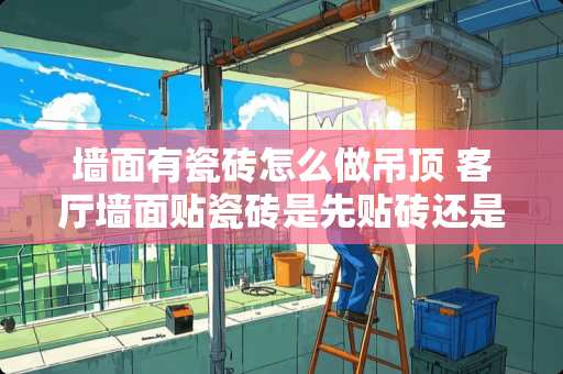 墙面有瓷砖怎么做吊顶 客厅墙面贴瓷砖是先贴砖还是先吊顶