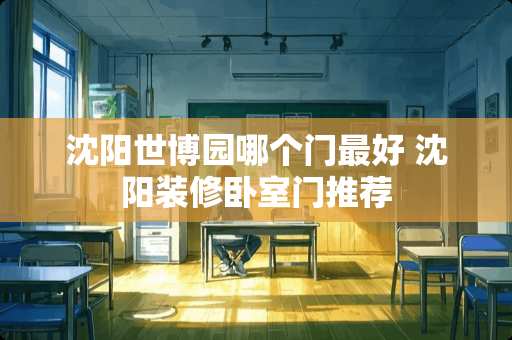 沈阳世博园哪个门最好 沈阳装修卧室门推荐