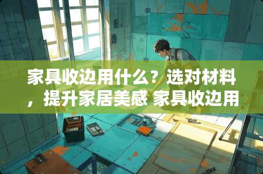 家具收边用什么？选对材料，提升家居美感 家具收边用什么