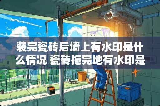 装完瓷砖后墙上有水印是什么情况 瓷砖拖完地有水印是什么原因