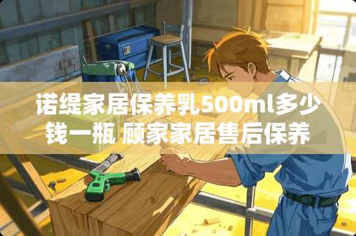 诺缇家居保养乳500ml多少钱一瓶 顾家家居售后保养怎么保养