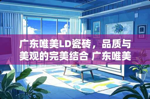 广东唯美LD瓷砖，品质与美观的完美结合 广东唯美ld瓷砖怎么样