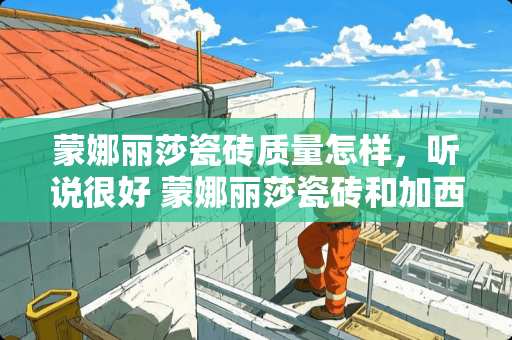 蒙娜丽莎瓷砖质量怎样，听说很好 蒙娜丽莎瓷砖和加西亚哪个好