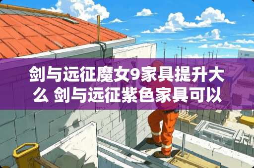 剑与远征魔女9家具提升大么 剑与远征紫色家具可以回收吗