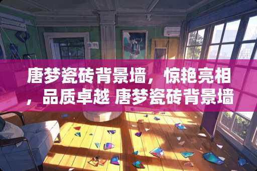 唐梦瓷砖背景墙，惊艳亮相，品质卓越 唐梦瓷砖背景墙怎么样