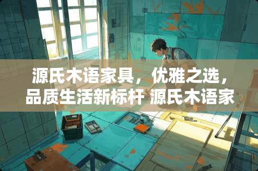 源氏木语家具，优雅之选，品质生活新标杆 源氏木语家具怎么样