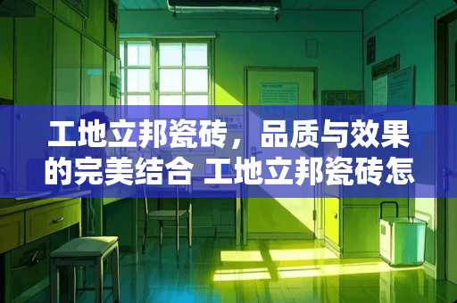 工地立邦瓷砖，品质与效果的完美结合 工地立邦瓷砖怎么样