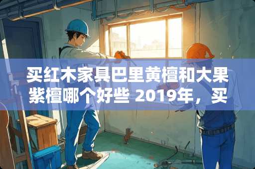 买红木家具巴里黄檀和大果紫檀哪个好些 2019年，买什么材质的家具有升值的空间