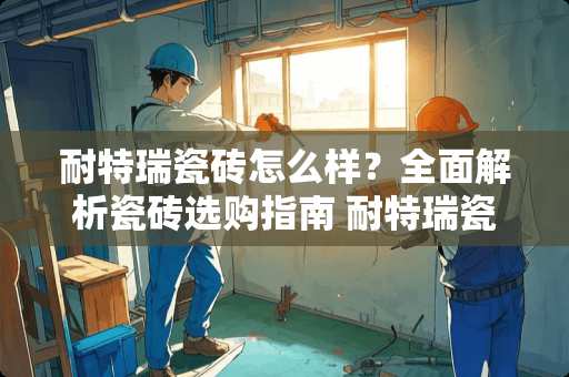 耐特瑞瓷砖怎么样？全面解析瓷砖选购指南 耐特瑞瓷砖怎么样