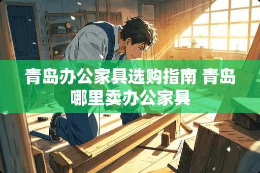 青岛办公家具选购指南 青岛哪里卖办公家具