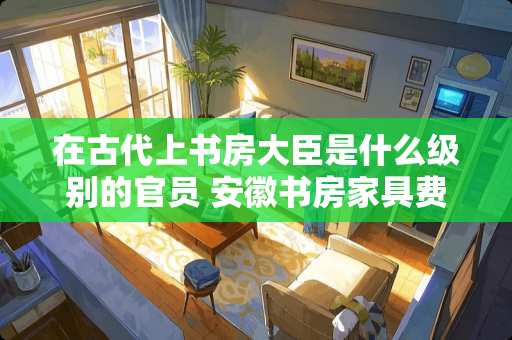 在古代上书房大臣是什么级别的官员 安徽书房家具费用多少