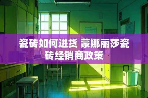 瓷砖如何进货 蒙娜丽莎瓷砖经销商政策
