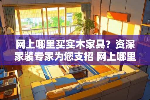 网上哪里买实木家具？资深家装专家为您支招 网上哪里买实木家具