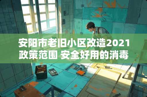 安阳市老旧小区改造2021政策范围 安全好用的消毒液