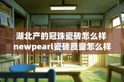 湖北产的冠珠瓷砖怎么样 newpearl瓷砖质量怎么样