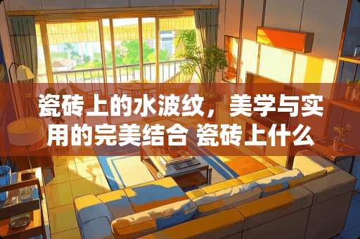 瓷砖上的水波纹，美学与实用的完美结合 瓷砖上什么叫做水波纹