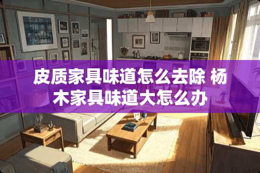 皮质家具味道怎么去除 杨木家具味道大怎么办