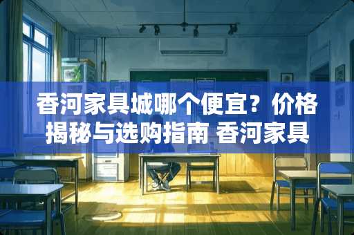 香河家具城哪个便宜？价格揭秘与选购指南 香河家具城哪个便宜