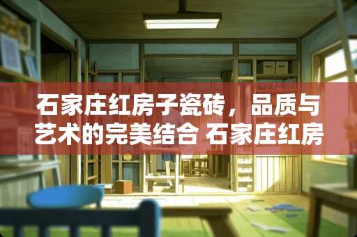 石家庄红房子瓷砖，品质与艺术的完美结合 石家庄红房子瓷砖怎么样