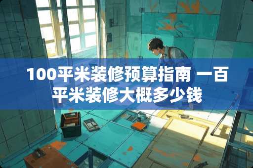 100平米装修预算指南 一百平米装修大概多少钱