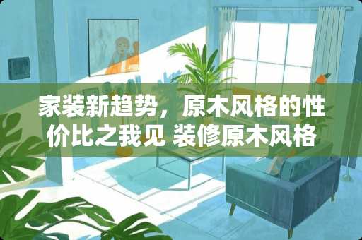 家装新趋势，原木风格的性价比之我见 装修原木风格贵吗