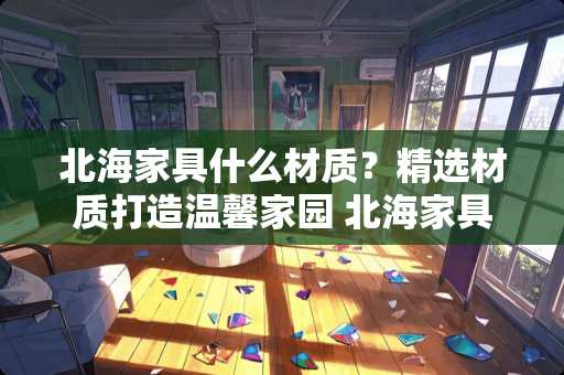 北海家具什么材质？精选材质打造温馨家园 北海家具什么材质