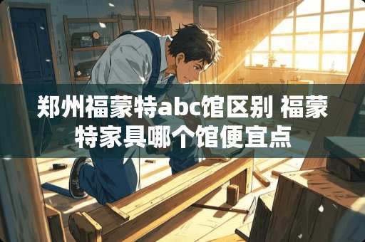 郑州福蒙特abc馆区别 福蒙特家具哪个馆便宜点