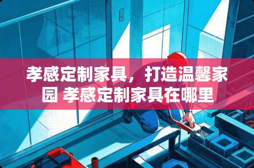 孝感定制家具，打造温馨家园 孝感定制家具在哪里