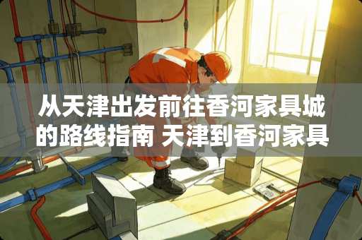 从天津出发前往香河家具城的路线指南 天津到香河家具城怎么走