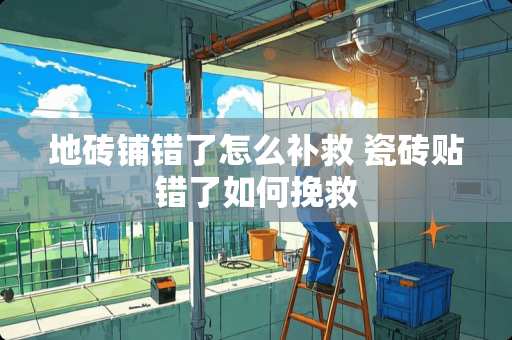 地砖铺错了怎么补救 瓷砖贴错了如何挽救