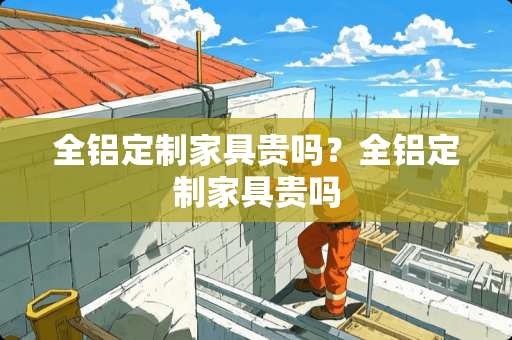 全铝定制家具贵吗？全铝定制家具贵吗