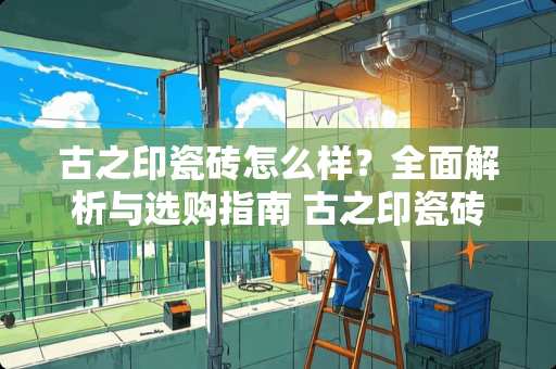 古之印瓷砖怎么样？全面解析与选购指南 古之印瓷砖怎么样