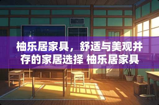 柚乐居家具，舒适与美观并存的家居选择 柚乐居家具怎么样