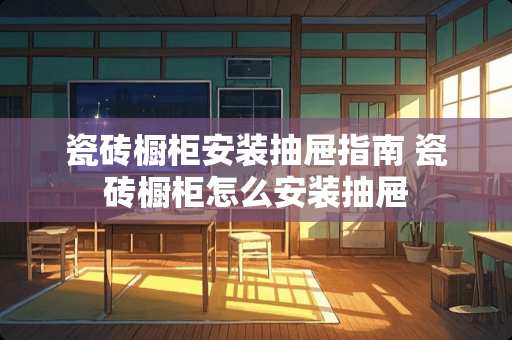 瓷砖橱柜安装抽屉指南 瓷砖橱柜怎么安装抽屉