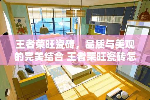 王者荣旺瓷砖，品质与美观的完美结合 王者荣旺瓷砖怎么样